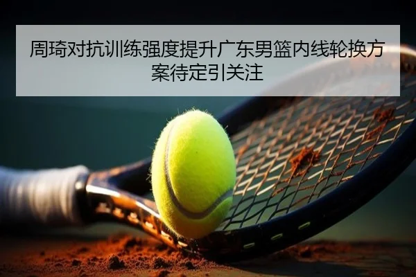 周琦对抗训练强度提升广东男篮内线轮换方案待定引关注